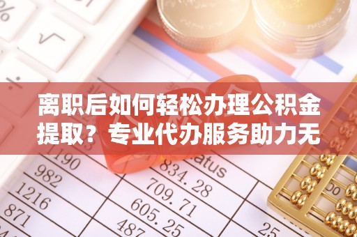 江海离职后如何轻松办理公积金提取？专业代办服务助力无忧