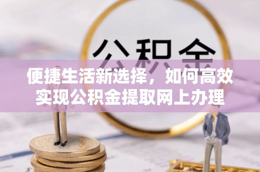 余干便捷生活新选择，如何高效实现公积金提取网上办理