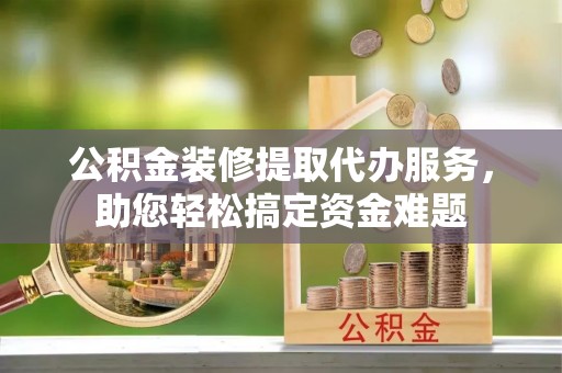 潼南公积金装修提取代办服务，助您轻松搞定资金难题