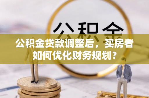 灌阳公积金贷款调整后，买房者如何优化财务规划？